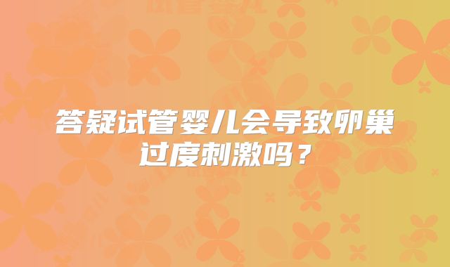 答疑试管婴儿会导致卵巢过度刺激吗？