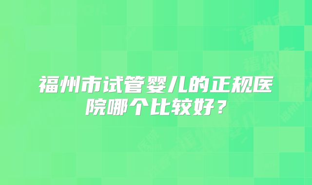 福州市试管婴儿的正规医院哪个比较好?