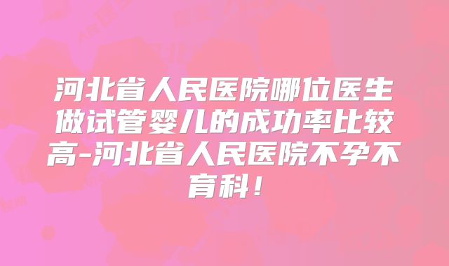 河北省人民医院哪位医生做试管婴儿的成功率比较高-河北省人民医院不孕不育科！