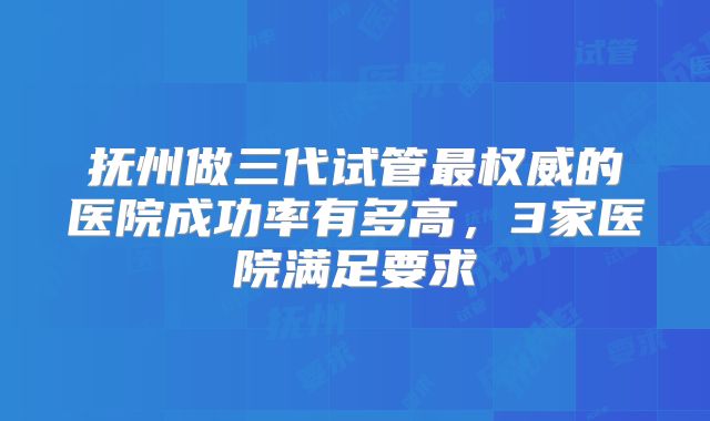 抚州做三代试管最权威的医院成功率有多高，3家医院满足要求