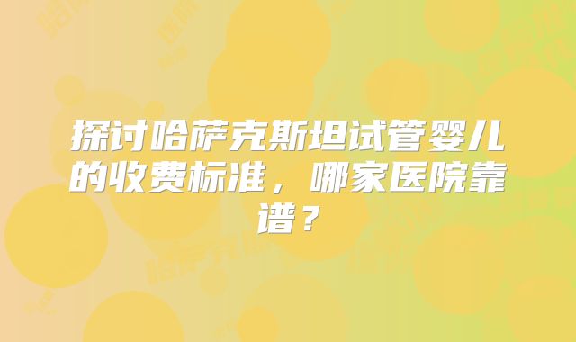 探讨哈萨克斯坦试管婴儿的收费标准，哪家医院靠谱？