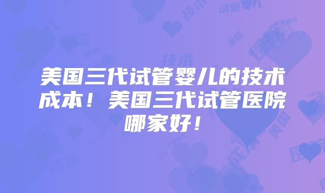 美国三代试管婴儿的技术成本！美国三代试管医院哪家好！