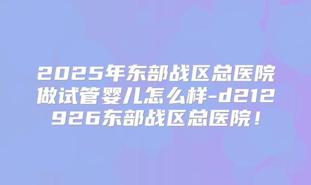 2025年东部战区总医院做试管婴儿怎么样-d212926东部战区总医院!