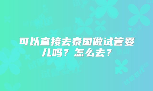 可以直接去泰国做试管婴儿吗?怎么去?