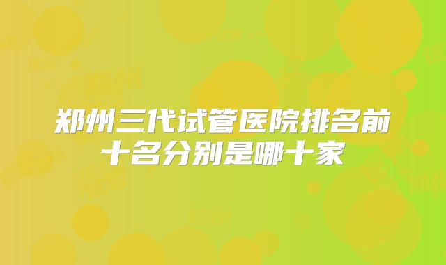 郑州三代试管医院排名前十名分别是哪十家