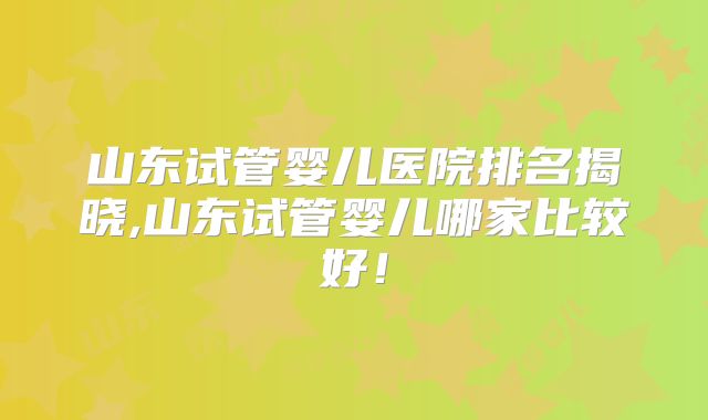 山东试管婴儿医院排名揭晓,山东试管婴儿哪家比较好！
