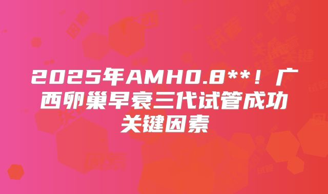 2025年AMH0.8**！广西卵巢早衰三代试管成功关键因素
