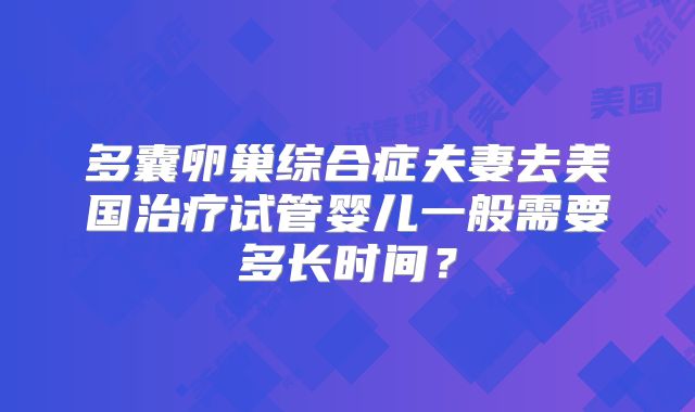 多囊卵巢综合症夫妻去美国治疗试管婴儿一般需要多长时间?
