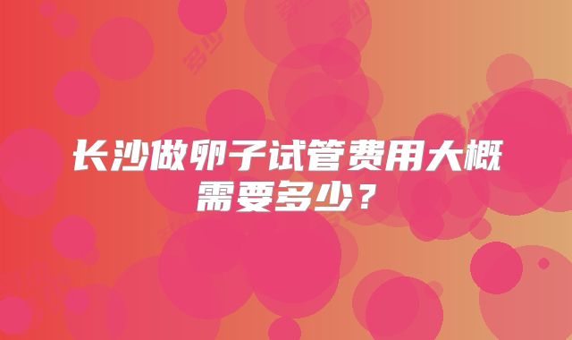 长沙做卵子试管费用大概需要多少？