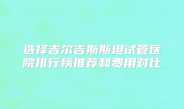选择吉尔吉斯斯坦试管医院排行榜推荐和费用对比
