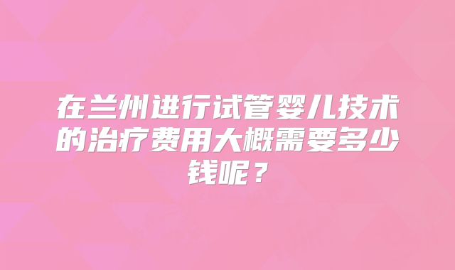 在兰州进行试管婴儿技术的治疗费用大概需要多少钱呢?