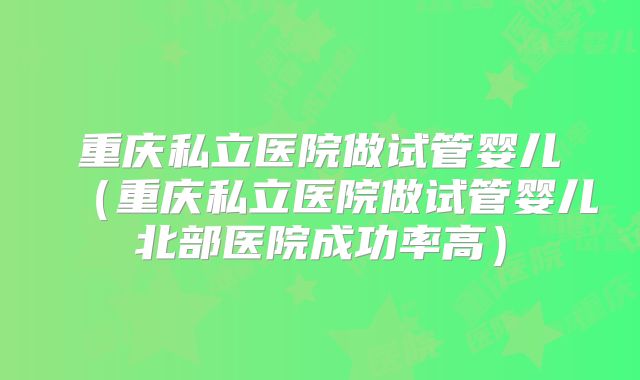 重庆私立医院做试管婴儿（重庆私立医院做试管婴儿北部医院成功率高）