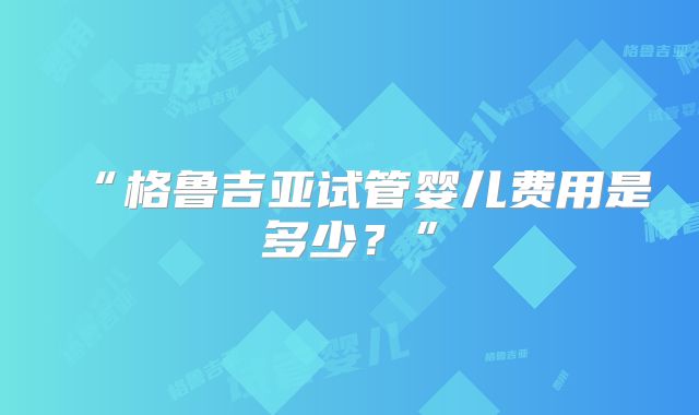“格鲁吉亚试管婴儿费用是多少？”