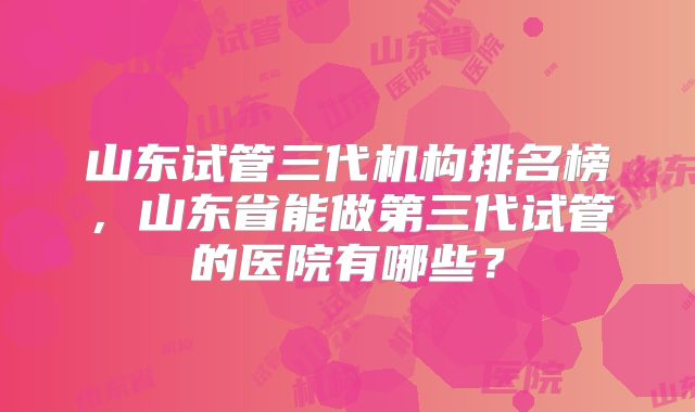 山东试管三代机构排名榜，山东省能做第三代试管的医院有哪些？