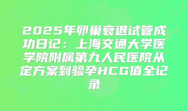 2025年卵巢衰退试管成功日记：上海交通大学医学院附属第九人民医院从定方案到验孕HCG值全记录