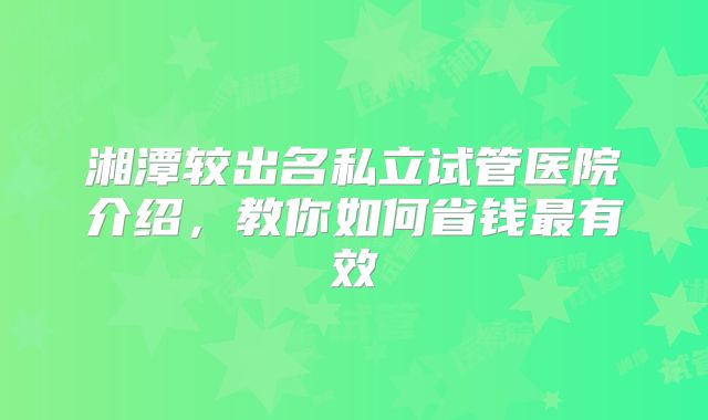 湘潭较出名私立试管医院介绍，教你如何省钱最有效