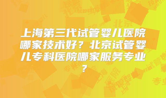 上海第三代试管婴儿医院哪家技术好？北京试管婴儿专科医院哪家服务专业？
