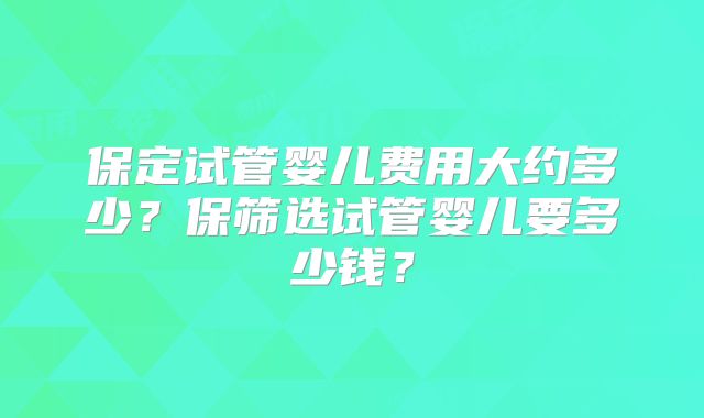 保定试管婴儿费用大约多少？保筛选试管婴儿要多少钱？