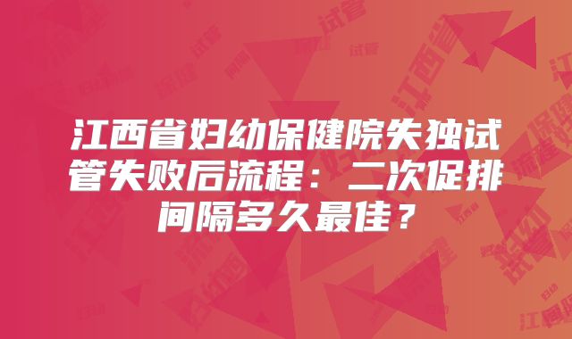 江西省妇幼保健院失独试管失败后流程：二次促排间隔多久最佳？