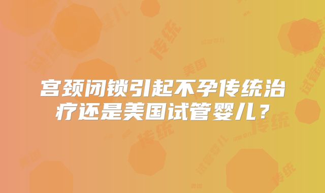 宫颈闭锁引起不孕传统治疗还是美国试管婴儿？