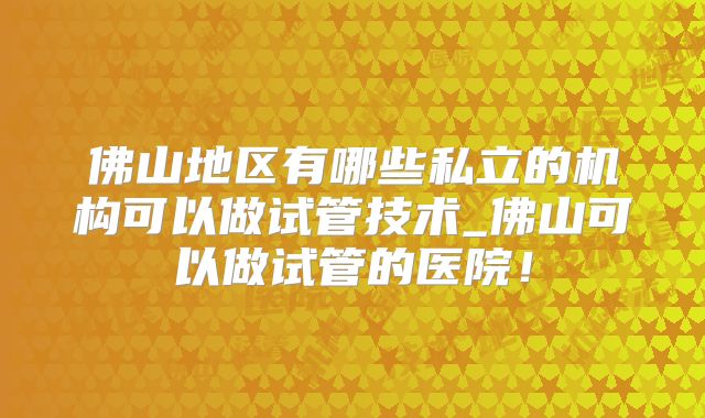 佛山地区有哪些私立的机构可以做试管技术_佛山可以做试管的医院！