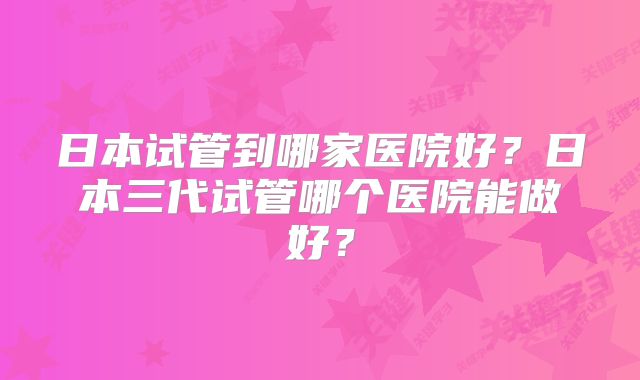 日本试管到哪家医院好?日本三代试管哪个医院能做好?