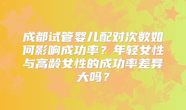 成都试管婴儿配对次数如何影响成功率？年轻女性与高龄女性的成功率差异大吗？