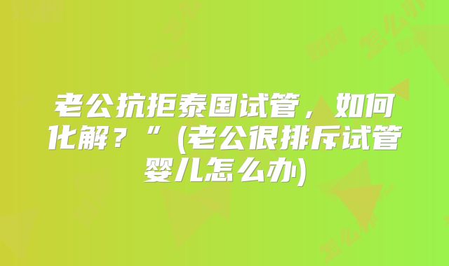 老公抗拒泰国试管，如何化解？”(老公很排斥试管婴儿怎么办)