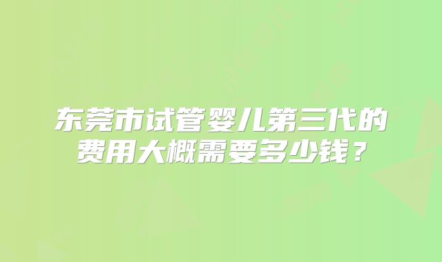 东莞市试管婴儿第三代的费用大概需要多少钱？