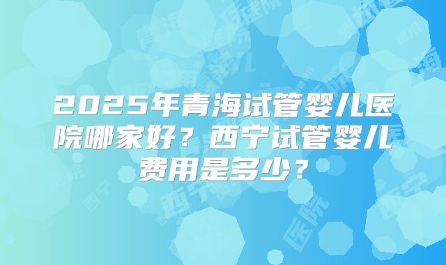 2025年青海试管婴儿医院哪家好？西宁试管婴儿费用是多少？