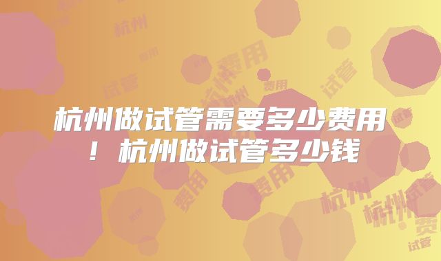 杭州做试管需要多少费用！杭州做试管多少钱