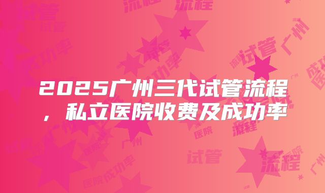 2025广州三代试管流程，私立医院收费及成功率