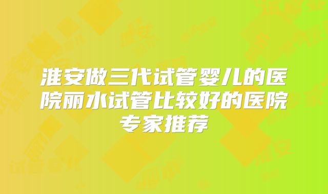 淮安做三代试管婴儿的医院丽水试管比较好的医院专家推荐