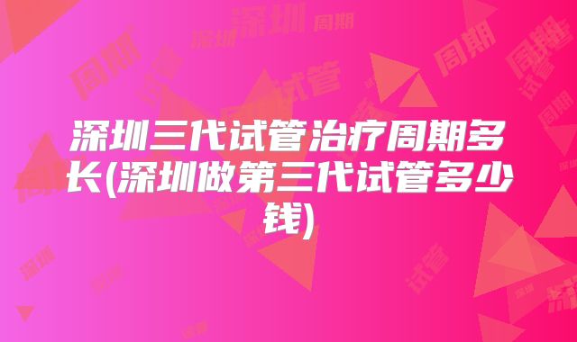 深圳三代试管治疗周期多长(深圳做第三代试管多少钱)