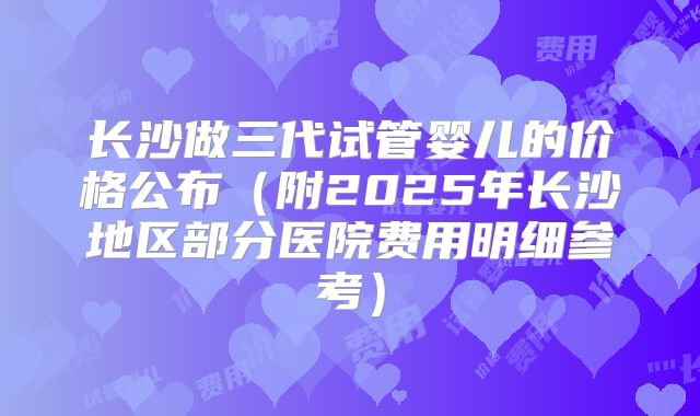 长沙做三代试管婴儿的价格公布（附2025年长沙地区部分医院费用明细参考）