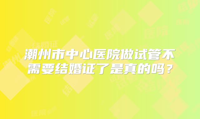 潮州市中心医院做试管不需要结婚证了是真的吗?