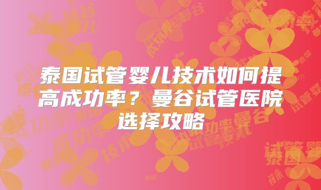 泰国试管婴儿技术如何提高成功率？曼谷试管医院选择攻略