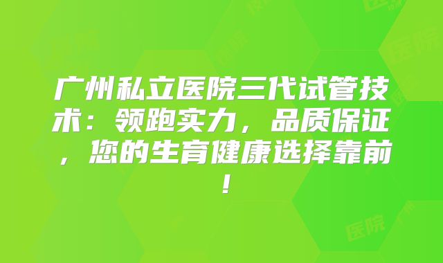 广州私立医院三代试管技术：领跑实力，品质保证，您的生育健康选择靠前！