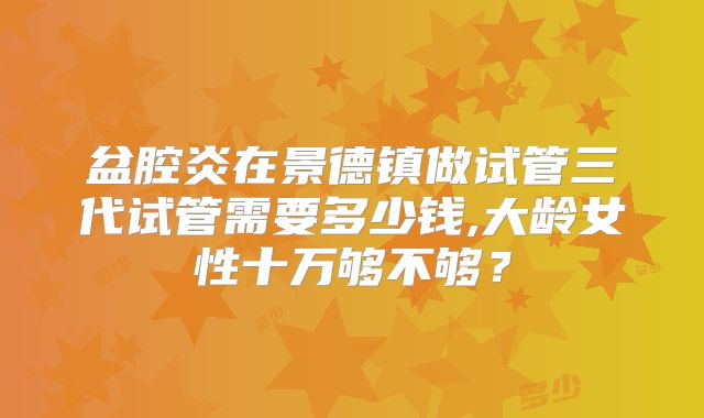 盆腔炎在景德镇做试管三代试管需要多少钱,大龄女性十万够不够？