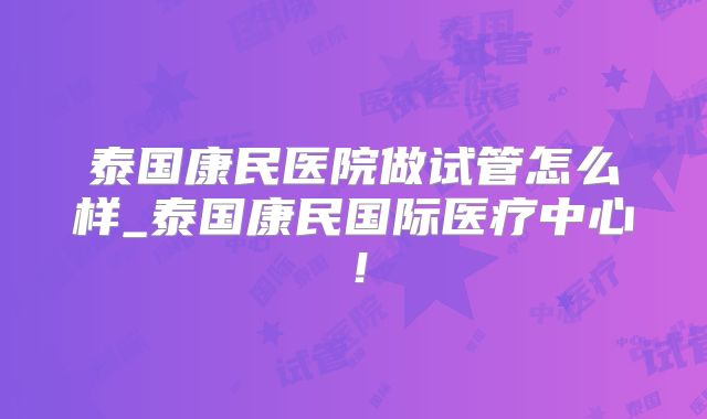 泰国康民医院做试管怎么样_泰国康民国际医疗中心！