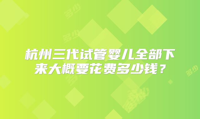 杭州三代试管婴儿全部下来大概要花费多少钱？