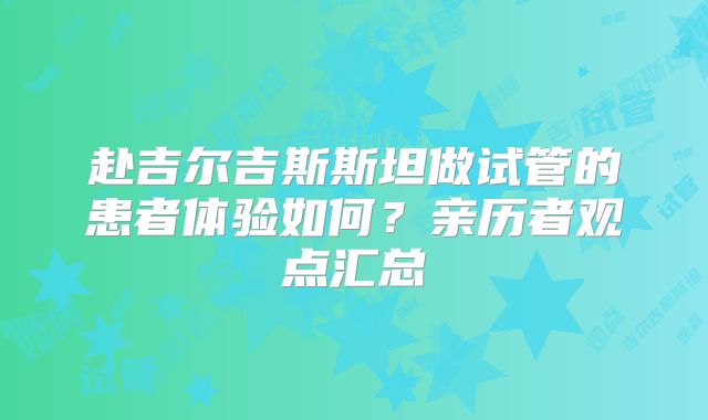 赴吉尔吉斯斯坦做试管的患者体验如何？亲历者观点汇总