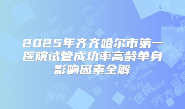 2025年齐齐哈尔市第一医院试管成功率高龄单身影响因素全解