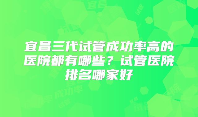 宜昌三代试管成功率高的医院都有哪些?试管医院排名哪家好