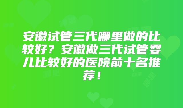安徽试管三代哪里做的比较好？安徽做三代试管婴儿比较好的医院前十名推荐！