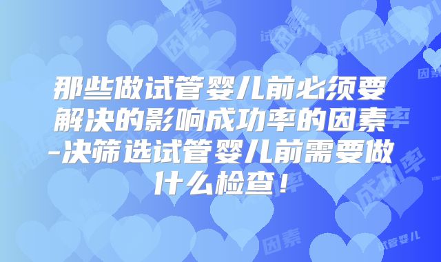那些做试管婴儿前必须要解决的影响成功率的因素-决筛选试管婴儿前需要做什么检查！