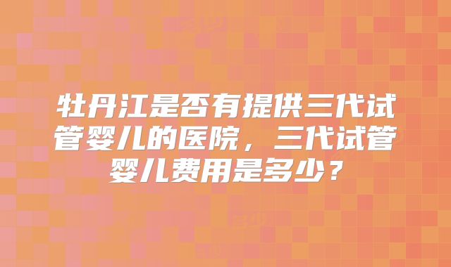 牡丹江是否有提供三代试管婴儿的医院，三代试管婴儿费用是多少？