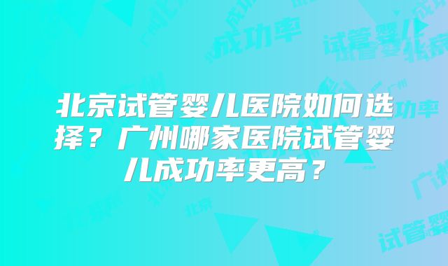 北京试管婴儿医院如何选择？广州哪家医院试管婴儿成功率更高？