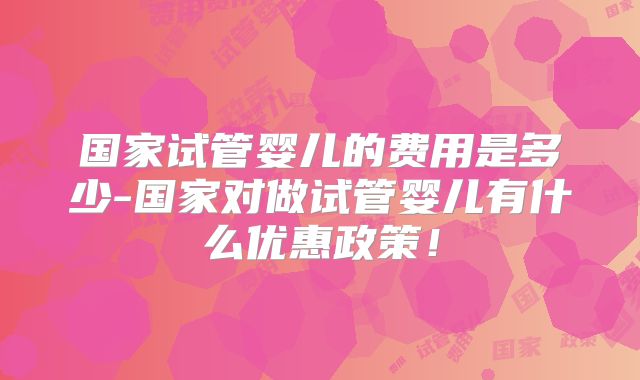 国家试管婴儿的费用是多少-国家对做试管婴儿有什么优惠政策！