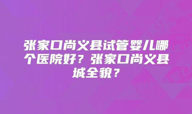 张家口尚义县试管婴儿哪个医院好？张家口尚义县城全貌？